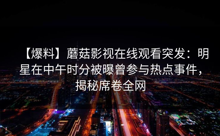 【爆料】蘑菇影视在线观看突发:明星在中午时分被曝曾参与热点事件,揭秘席卷全网 【爆料】蘑菇影视在线观看突发:明星在中午时分被曝曾参与热点事件,揭秘席卷全网