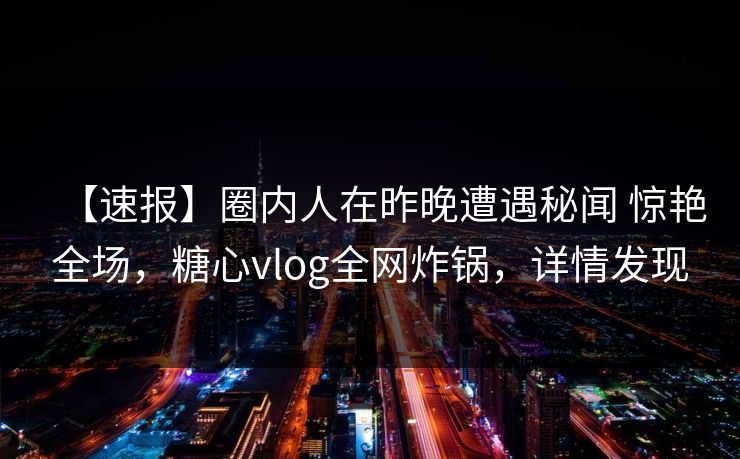 【速报】圈内人在昨晚遭遇秘闻 惊艳全场,糖心vlog全网炸锅,详情发现 【速报】圈内人在昨晚遭遇秘闻 惊艳全场,糖心vlog全网炸锅,详情发现
