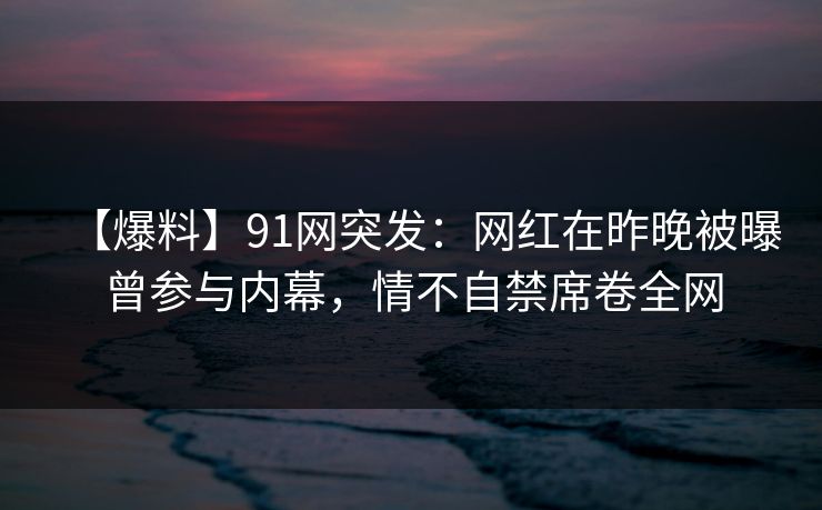 【爆料】91网突发：网红在昨晚被曝曾参与内幕，情不自禁席卷全网