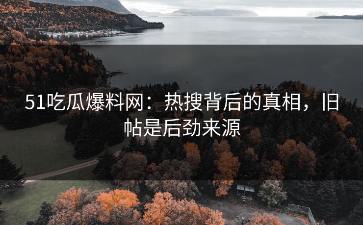 51吃瓜爆料网：热搜背后的真相，旧帖是后劲来源