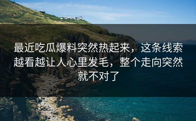 最近吃瓜爆料突然热起来，这条线索越看越让人心里发毛，整个走向突然就不对了