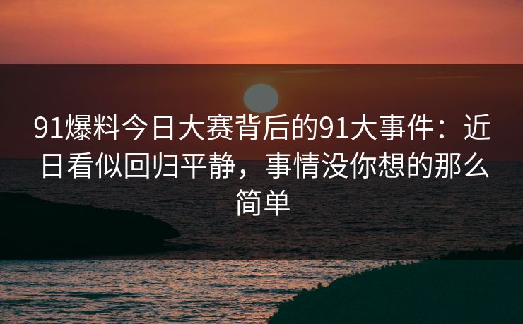 91爆料今日大赛背后的91大事件：近日看似回归平静，事情没你想的那么简单