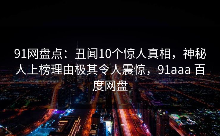 91网盘点:丑闻10个惊人真相,神秘人上榜理由极其令人震惊,91aaa 百度网盘